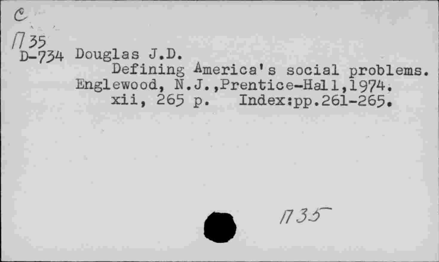 ﻿/735
D-734
Douglas J.D.
Defining -America's social problems. Englewood, N.J.,Prentice-Hal1,1974.
xii, 265 p.	Index:pp.261-265.
n3i